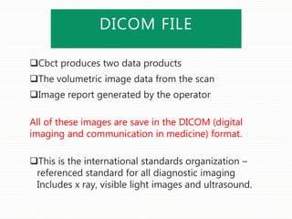 DICOM FILE
Cbct produces two data products
The volumetric image data from the scan
Image report generated by the operator
All of these images are save in the DICOM (digital
imaging and communication in medicine) format.
This is the international standards organization –
referenced standard for all diagnostic imaging
Includes x ray, visible light images and ultrasound.
 