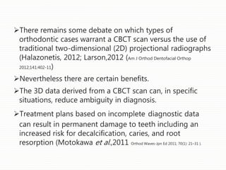 There remains some debate on which types of
orthodontic cases warrant a CBCT scan versus the use of
traditional two-dimensional (2D) projectional radiographs
(Halazonetis, 2012; Larson,2012 (Am J Orthod Dentofacial Orthop
2012;141:402-11)
Nevertheless there are certain benefits.
The 3D data derived from a CBCT scan can, in specific
situations, reduce ambiguity in diagnosis.
Treatment plans based on incomplete diagnostic data
can result in permanent damage to teeth including an
increased risk for decalcification, caries, and root
resorption (Motokawa et al.,2011 Orthod Waves-Jpn Ed 2011; 70(1): 21–31 ).
 