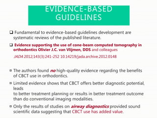 EVIDENCE-BASED
GUIDELINES
 Fundamental to evidence-based guidelines development are
systematic reviews of the published literature.
 Evidence supporting the use of cone-beam computed tomography in
orthodontics Olivier J.C. van Vlijmen, DDS and colleagues
JADA 2012;143(3):241-252 10.14219/jada.archive.2012.0148
¤ The authors found no high-quality evidence regarding the benefits
of CBCT use in orthodontics.
¤ Limited evidence shows that CBCT offers better diagnostic potential,
leads
to better treatment planning or results in better treatment outcome
than do conventional imaging modalities.
¤ Only the results of studies on airway diagnostics provided sound
scientific data suggesting that CBCT use has added value.
 