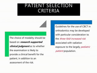 PATIENT SELECTION
CRITERIA
The choice of modality should be
based on research supported
clinical judgment as to whether
the examination is likely to
provide a clinical benefit for the
patient, in addition to an
assessment of the risk.
Guidelines for the use of CBCT in
orthodontics may be developed
with particular consideration to
the three-fold increased risk
associated with radiation
exposure to the largely pediatric
patient population.
 