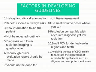 FACTORS IN DEVELOPING
GUIDELINES
1.History and clinical examination
2.Benefits should outweigh risks
3.New information to aid the
patient
4.Not be repeated routinely
5.Diagnosis with lower
radiation imaging is
questionable
6.Thourough clinical
evaluation report should be
made
7.Should not be done for
soft tissue assessment
8.Use small volume doses where
you can
9.Resolution compatible with
adequate diagnosis yet low
radiation
10.Small FOV for dentoalveolar
regions and teeth
11.Avoiding the use of CBCT solely
to facilitate the placement of
orthodontic appliances such as
aligners and computer-bent wires.
 