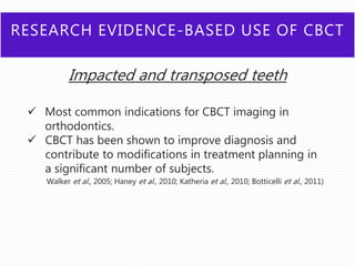 RESEARCH EVIDENCE-BASED USE OF CBCT
Impacted and transposed teeth
 Most common indications for CBCT imaging in
orthodontics.
 CBCT has been shown to improve diagnosis and
contribute to modifications in treatment planning in
a significant number of subjects.
Walker et al., 2005; Haney et al., 2010; Katheria et al., 2010; Botticelli et al., 2011)
 