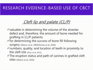 RESEARCH EVIDENCE-BASED USE OF CBCT
Cleft lip and palate (CL/P)
valuable in determining the volume of the alveolar
defect and, therefore, the amount of bone needed for
grafting in CL/P patients
for determining the success of bone fill following
surgery (Oberoi et al., 2009;Shirota et al., 2010)
numbers, quality, and location of teeth in proximity to
the cleft site (Zhou et al., 2013),
The eruption status and path of canines in grafted cleft
sites (Oberoi et al., 2010)
 