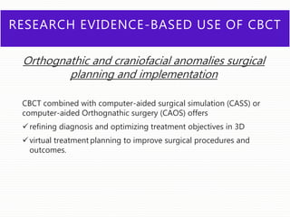 RESEARCH EVIDENCE-BASED USE OF CBCT
Orthognathic and craniofacial anomalies surgical
planning and implementation
CBCT combined with computer-aided surgical simulation (CASS) or
computer-aided Orthognathic surgery (CAOS) offers
refining diagnosis and optimizing treatment objectives in 3D
virtual treatment planning to improve surgical procedures and
outcomes.
 