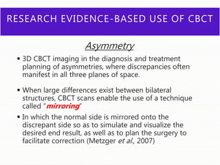 RESEARCH EVIDENCE-BASED USE OF CBCT
Asymmetry
 3D CBCT imaging in the diagnosis and treatment
planning of asymmetries, where discrepancies often
manifest in all three planes of space.
 When large differences exist between bilateral
structures, CBCT scans enable the use of a technique
called “mirroring”
 In which the normal side is mirrored onto the
discrepant side so as to simulate and visualize the
desired end result, as well as to plan the surgery to
facilitate correction (Metzger et al., 2007)
 