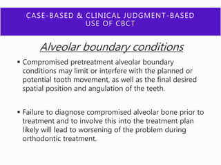 CASE-BASED & CLINICAL JUDGMENT-BASED
USE OF CBCT
Alveolar boundary conditions
 Compromised pretreatment alveolar boundary
conditions may limit or interfere with the planned or
potential tooth movement, as well as the final desired
spatial position and angulation of the teeth.
 Failure to diagnose compromised alveolar bone prior to
treatment and to involve this into the treatment plan
likely will lead to worsening of the problem during
orthodontic treatment.
 