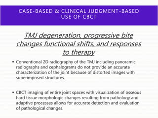 CASE-BASED & CLINICAL JUDGMENT-BASED
USE OF CBCT
TMJ degeneration, progressive bite
changes functional shifts, and responses
to therapy
 Conventional 2D radiography of the TMJ including panoramic
radiographs and cephalograms do not provide an accurate
characterization of the joint because of distorted images with
superimposed structures.
 CBCT imaging of entire joint spaces with visualization of osseous
hard tissue morphologic changes resulting from pathology and
adaptive processes allows for accurate detection and evaluation
of pathological changes.
 