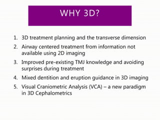 WHY 3D?
1. 3D treatment planning and the transverse dimension
2. Airway centered treatment from information not
available using 2D imaging
3. Improved pre-existing TMJ knowledge and avoiding
surprises during treatment
4. Mixed dentition and eruption guidance in 3D imaging
5. Visual Craniometric Analysis (VCA) – a new paradigm
in 3D Cephalometrics
 