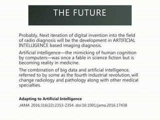 THE FUTURE
Probably, Next iteration of digital invention into the field
of radio diagnosis will be the development in ARTIFICIAL
INTELLIGENCE based imaging diagnosis.
Artificial intelligence—the mimicking of human cognition
by computers—was once a fable in science fiction but is
becoming reality in medicine.
The combination of big data and artificial intelligence,
referred to by some as the fourth industrial revolution, will
change radiology and pathology along with other medical
specialties.
Adapting to Artificial Intelligence
JAMA. 2016;316(22):2353-2354. doi:10.1001/jama.2016.17438
 