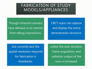 FABRICATION OF STUDY
MODELS/APPLIANCES
Though intraoral scanners
have allowed us to restrain
from taking impressions.
CBCT scans can capture
and display the entire
dentoalveolar structure.
but currently lack the
spatial resolution required
for fabrication is
drawbacks.
unless the scan duration,
frame acquisition, and
radiation output of the
scan is increased.
 