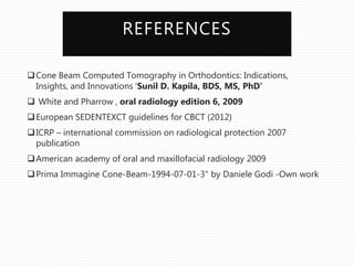 REFERENCES
Cone Beam Computed Tomography in Orthodontics: Indications,
Insights, and Innovations ‘Sunil D. Kapila, BDS, MS, PhD’
 White and Pharrow , oral radiology edition 6, 2009
European SEDENTEXCT guidelines for CBCT (2012)
ICRP – international commission on radiological protection 2007
publication
American academy of oral and maxillofacial radiology 2009
Prima Immagine Cone-Beam-1994-07-01-3" by Daniele Godi -Own work
 