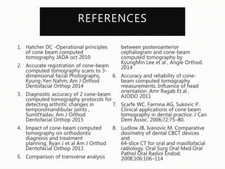 REFERENCES
1. Hatcher DC -Operational principles
of cone beam computed
tomography JADA oct 2010
2. Accurate registration of cone-beam
computed tomography scans to 3-
dimensional facial Photographs,
Kyung-Yen Nahm, Am J Orthod
Dentofacial Orthop 2014
3. Diagnostic accuracy of 2 cone-beam
computed tomography protocols for
detecting arthritic changes in
temporomandibular joints ,
SumitYadav, Am J Orthod
Dentofacial Orthop 2015
4. Impact of cone-beam computed
tomography on orthodontic
diagnosis and treatment
planning, Ryan J et al Am J Orthod
Dentofacial Orthop 2013
5. Comparison of transverse analysis
between posteroanterior
cephalogram and cone-beam
computed tomography by
KyungMin Lee et al , Angle Orthod.
2014
6. Accuracy and reliability of cone-
beam computed tomography
measurements: Influence of head
orientation ,Amr Ragab Et al ,
AJODO 2011
7. Scarfe WC, Farmna AG, Sukovic P.
Clinical applications of cone beam
tomography in dental practice. J Can
Dent Assoc. 2006;72:75–80.
8. Ludlow JB, Ivanovic M. Comparative
dosimetry of dental CBCT devices
and
64-slice CT for oral and maxillofacial
radiology. Oral Surg Oral Med Oral
Pathol Oral Radiol Endod.
2008;106:106–114
 