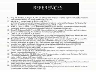 REFERENCES
9. Jung, B.A., Wehrbein, H., Wagner, W., et al. (2012) Preoperative diagnostic for palatal implants: is CT or CBCT necessary?
Clinical Implant Dentistry and Related Research, 14 (3), 400–405
10. Metzger, M.C., Hohlweg-Majert, B., Schon, R., et al. (2007)
Verifcation of clinical precision after computer-aided reconstruction in craniomaxillofacial surgery. Oral Surgery, Oral
Medicine, Oral Pathology, Oral Radiology and Endodontology, 104 (4), e1–e10.
11. Walker, L., Enciso, R., & Mah, J. (2005) Threedimensional localization of maxillary canines with cone-beam computed
tomography. American Journal of Orthodontics and Dentofacial Orthopedics, 128 (4),418–423.
12. Oberoi, S., Chigurupati, R., Gill, P., et al. (2009) Volumetric assessment of secondary alveolar bone grafting using cone
beam computed tomography. The Cleft Palate–Craniofacial Journal, 46 (5), 503–511.
13. Oberoi, S., Gill, P., Chigurupati, R., et al. (2010)
Three-dimensional assessment of the eruption path of the canine in individuals with bone-grafted alveolar clefts using
cone beam computed tomography.The Cleft Palate–Craniofacial Journal, 47 (5), 507–512
14. Zhou, W., Li, W., Lin, J., et al. (2013) Tooth lengths of the permanent upper incisors in patients with cleft lip and palate
determined with cone beam computed tomography. Cleft Palate–Craniofacial Journal, 50 (1), 88–95
15. Shirota, T., Kurabayashi, H., Ogura, H., et al. (2010) Analysis of bone volume using computer simulation system for
secondary bone graft in alveolar cleft. International Journal of Oral and Maxillofacial Surgery, 39 (9),904–908
16. Theodorakou, C., Walker, A., Horner, K., et al. (2012)
Estimation of paediatric organ and effective doses from dental cone beam CT using anthropomorphic
phantoms. British Journal of Radiology, 85 (1010),153–160
17. Okano, T., Harata, Y., Sugihara, Y., et al. (2009) Absorbed and effective doses from cone beam volumetric imaging for implant
planning. Dentomaxillofacial Radiolology, 38, 79–85
18. Palomo, J.M., Rao, P.S., & Hans, M.G. (2008) Inﬂuence of CBCT exposure conditions on radiation dose. Oral Surgery, Oral Medicine,
Oral Pathology, Oral Radiology and Endodontology, 105 (6), 773–782
19. Ludlow, J.B., Davies-Ludlow, L.E., & White, S.C. (2008)
Patient risk to common dental radiographic examinations: the impact of 2007 ICRP recommendations
regarding dose calculation. Journal of the American Dental Association, 139 (9), 1237–1243
20. Loubele, M., Jacobs, R., Maes, F., et al. (2005) Radiation dose vs. image quality for low-dose CT protocols of the head for maxillofacial
surgery and oral implant planning. Radiation Protection Dosimetry, 117 (1–3),211–216
21. Garcia Silva, M.A., Wolf, U., Heinicke, F., et al. (2008a)
Cone-beam computed tomography for routine orthodontic treatment planning: a radiation dose evaluation. American Journal of
Orthodontics and Dentofacial Orthopedics, 133 (640), e1–e5
 