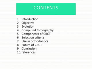 CONTENTS
1. Introduction
2. Objective
3. Evolution
4. Computed tomography
5. Components of CBCT
6. Selection criteria
7. Use in orthodontics
8. Future of CBCT
9. Conclusion
10. references
 