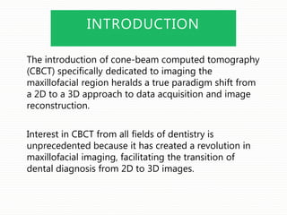 INTRODUCTION
The introduction of cone-beam computed tomography
(CBCT) specifically dedicated to imaging the
maxillofacial region heralds a true paradigm shift from
a 2D to a 3D approach to data acquisition and image
reconstruction.
Interest in CBCT from all fields of dentistry is
unprecedented because it has created a revolution in
maxillofacial imaging, facilitating the transition of
dental diagnosis from 2D to 3D images.
 