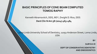 BASIC PRINCIPLES OF CONE BEAM COMPUTED
TOMOG RAPHY
Kenneth Abramovitch, DDS, MS*, Dwight D. Rice, DDS
BY
SURYA K R
DEPT OF CONSERVATIVE DENTISTRY
AND ENDODONTICS
Dent Clin N Am 58 (2014) 463–484
Loma Linda University School of Dentistry, 11092 Anderson Street, Loma Linda,
USA
 