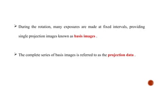  During the rotation, many exposures are made at fixed intervals, providing
single projection images known as basis images .
 The complete series of basis images is referred to as the projection data .
 