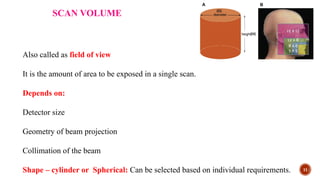 11
SCAN VOLUME
Also called as field of view
It is the amount of area to be exposed in a single scan.
Depends on:
Detector size
Geometry of beam projection
Collimation of the beam
Shape – cylinder or Spherical: Can be selected based on individual requirements.
 