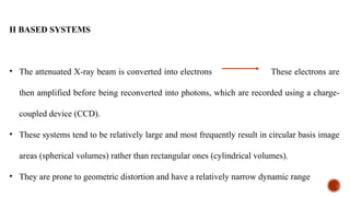 II BASED SYSTEMS
• The attenuated X-ray beam is converted into electrons These electrons are
then amplified before being reconverted into photons, which are recorded using a charge-
coupled device (CCD).
• These systems tend to be relatively large and most frequently result in circular basis image
areas (spherical volumes) rather than rectangular ones (cylindrical volumes).
• They are prone to geometric distortion and have a relatively narrow dynamic range
 