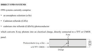 DIRECT FPD SYSTEMS
FPD systems currently comprise
• an amorphous selenium (a-Se)
• Cadmium telluride (CdTe)
• cadmium zinc telluride (CdZnTe) photoconductor
which converts X-ray photons into an electrical charge, directly connected to a TFT or CMOS
panel.
 