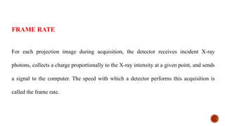 For each projection image during acquisition, the detector receives incident X-ray
photons, collects a charge proportionally to the X-ray intensity at a given point, and sends
a signal to the computer. The speed with which a detector performs this acquisition is
called the frame rate.
FRAME RATE
 
