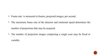 • Frame rate is measured in frames, projected images, per second.
• The maximum frame rate of the detector and rotational speed determines the
number of projections that may be acquired.
• The number of projection images comprising a single scan may be fixed or
variable.
 