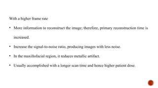 With a higher frame rate
• More information to reconstruct the image; therefore, primary reconstruction time is
increased.
• Increase the signal-to-noise ratio, producing images with less noise.
• In the maxillofacial region, it reduces metallic artifact.
• Usually accomplished with a longer scan time and hence higher patient dose.
 