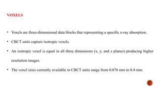 VOXELS
• Voxels are three-dimensional data blocks that representing a specific x-ray absorption.
• CBCT units capture isotropic voxels.
• An isotropic voxel is equal in all three dimensions (x, y, and z planes) producing higher
resolution images.
• The voxel sizes currently available in CBCT units range from 0.076 mm to 0.4 mm.
 