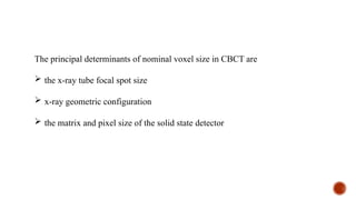 The principal determinants of nominal voxel size in CBCT are
 the x-ray tube focal spot size
 x-ray geometric configuration
 the matrix and pixel size of the solid state detector
 