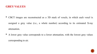  CBCT images are reconstructed as a 3D stack of voxels, in which each voxel is
assigned a grey value (i.e., a whole number) according to its estimated X-ray
attenuation.
 A lower grey value corresponds to a lower attenuation, with the lowest grey values
corresponding to air.
GREY VALUES
 