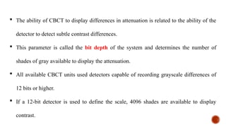  The ability of CBCT to display differences in attenuation is related to the ability of the
detector to detect subtle contrast differences.
 This parameter is called the bit depth of the system and determines the number of
shades of gray available to display the attenuation.
 All available CBCT units used detectors capable of recording grayscale differences of
12 bits or higher.
 If a 12-bit detector is used to define the scale, 4096 shades are available to display
contrast.
 