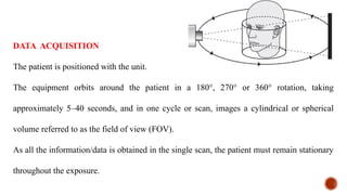 DATA ACQUISITION
The patient is positioned with the unit.
The equipment orbits around the patient in a 180°, 270° or 360° rotation, taking
approximately 5–40 seconds, and in one cycle or scan, images a cylindrical or spherical
volume referred to as the field of view (FOV).
As all the information/data is obtained in the single scan, the patient must remain stationary
throughout the exposure.
 