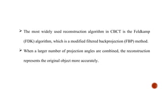  The most widely used reconstruction algorithm in CBCT is the Feldkamp
(FDK) algorithm, which is a modified filtered backprojection (FBP) method.
 When a larger number of projection angles are combined, the reconstruction
represents the original object more accurately.
 