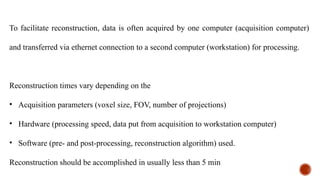 To facilitate reconstruction, data is often acquired by one computer (acquisition computer)
and transferred via ethernet connection to a second computer (workstation) for processing.
Reconstruction times vary depending on the
• Acquisition parameters (voxel size, FOV, number of projections)
• Hardware (processing speed, data put from acquisition to workstation computer)
• Software (pre- and post-processing, reconstruction algorithm) used.
Reconstruction should be accomplished in usually less than 5 min
 