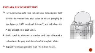PRIMARY RECONSTRUCTION
 Having obtained data from the one scan, the computer then
divides the volume into tiny cubes or voxels (ranging in
size between 0.076 mm3 and 0.4 mm3) and calculates the
X-ray absorption in each voxel.
 Each voxel is allocated a number and then allocated a
colour from the grey scale from black through to white.
 Typically one scan contains over 100 million voxels.
 