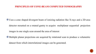 PRINCIPLES OF CONE-BEAM COMPUTED TOMOGRAPHY
֎Uses a cone shaped divergent beam of ionizing radiation like X-rays and a 2D area
detector mounted on a rotated gantry to acquire multiplanar sequential projection
images in one single scan around the area of interest
֎Multiple planar projections are acquired by rotational scan to produce a volumetric
dataset from which interrelational images can be generated.
 