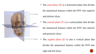 • The axial plane (X) is a horizontal plane that divides
the anatomical features within the FOV into superior
and inferior slices
• The coronal plane (Y) is a vertical plane that divides
the anatomical features within the FOV into anterior
and posterior slices
• The sagittal plane (Z) is also a vertical plane that
divides the anatomical features within the FOV into
right and left slices
 