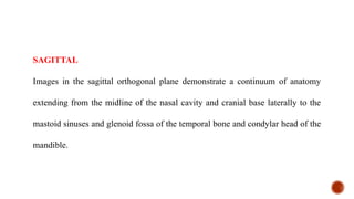 SAGITTAL
Images in the sagittal orthogonal plane demonstrate a continuum of anatomy
extending from the midline of the nasal cavity and cranial base laterally to the
mastoid sinuses and glenoid fossa of the temporal bone and condylar head of the
mandible.
 