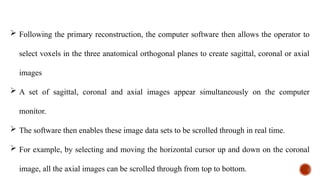  Following the primary reconstruction, the computer software then allows the operator to
select voxels in the three anatomical orthogonal planes to create sagittal, coronal or axial
images
 A set of sagittal, coronal and axial images appear simultaneously on the computer
monitor.
 The software then enables these image data sets to be scrolled through in real time.
 For example, by selecting and moving the horizontal cursor up and down on the coronal
image, all the axial images can be scrolled through from top to bottom.
 