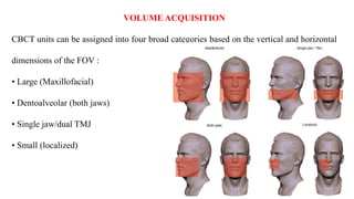 VOLUME ACQUISITION
CBCT units can be assigned into four broad categories based on the vertical and horizontal
dimensions of the FOV :
• Large (Maxillofacial)
• Dentoalveolar (both jaws)
• Single jaw/dual TMJ
• Small (localized)
 