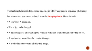 The technical elements for optimal imaging in CBCT comprise a sequence of discrete
but interrelated processes, referred to as the imaging chain. These include:
• A source of X-radiation.
• The object to be imaged
• A device capable of detecting the remnant radiation after attenuation by the object.
• A mechanism to archive the resultant image.
• A method to retrieve and display the image.
 