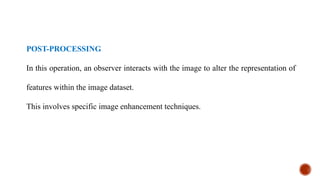 POST-PROCESSING
In this operation, an observer interacts with the image to alter the representation of
features within the image dataset.
This involves specific image enhancement techniques.
 