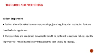 TECHNIQUE AND POSITIONING
Patient preparation
● Patients should be asked to remove any earrings, jewellery, hair pins, spectacles, dentures
or orthodontic appliances.
● The procedure and equipment movements should be explained to reassure patients and the
importance of remaining stationary throughout the scan should be stressed.
 