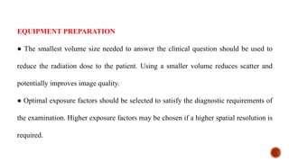 EQUIPMENT PREPARATION
● The smallest volume size needed to answer the clinical question should be used to
reduce the radiation dose to the patient. Using a smaller volume reduces scatter and
potentially improves image quality.
● Optimal exposure factors should be selected to satisfy the diagnostic requirements of
the examination. Higher exposure factors may be chosen if a higher spatial resolution is
required.
 