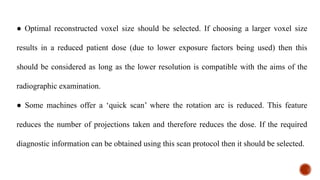 ● Optimal reconstructed voxel size should be selected. If choosing a larger voxel size
results in a reduced patient dose (due to lower exposure factors being used) then this
should be considered as long as the lower resolution is compatible with the aims of the
radiographic examination.
● Some machines offer a ‘quick scan’ where the rotation arc is reduced. This feature
reduces the number of projections taken and therefore reduces the dose. If the required
diagnostic information can be obtained using this scan protocol then it should be selected.
 