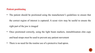 Patient positioning
• The patient should be positioned using the manufacturer’s guidelines to ensure that
the correct region of interest is captured. A scout view may be useful to ensure the
right part of the jaw is imaged
• Once positioned correctly, using the light beam markers, immobilization chin cups
and head straps must be used to prevent any patient movement
• There is no need for the routine use of a protective lead apron.
 