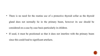 • There is no need for the routine use of a protective thyroid collar as the thyroid
gland does not normally lie in the primary beam, however its use should be
considered on a case by case basis particularly in children.
• If used, it must be positioned so that it does not interfere with the primary beam
since this could lead to significant artefacts.
 