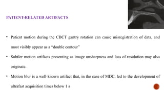 PATIENT-RELATED ARTIFACTS
• Patient motion during the CBCT gantry rotation can cause misregistration of data, and
most visibly appear as a “double contour”
• Subtler motion artifacts presenting as image unsharpness and loss of resolution may also
originate.
• Motion blur is a well-known artifact that, in the case of MDC, led to the development of
ultrafast acquisition times below 1 s
 
