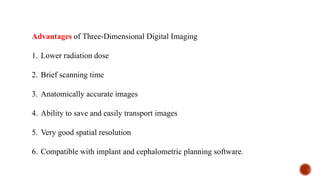 Advantages of Three-Dimensional Digital Imaging
1. Lower radiation dose
2. Brief scanning time
3. Anatomically accurate images
4. Ability to save and easily transport images
5. Very good spatial resolution
6. Compatible with implant and cephalometric planning software.
 