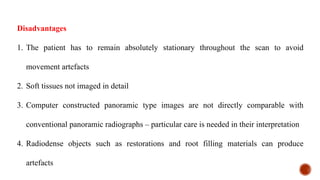 Disadvantages
1. The patient has to remain absolutely stationary throughout the scan to avoid
movement artefacts
2. Soft tissues not imaged in detail
3. Computer constructed panoramic type images are not directly comparable with
conventional panoramic radiographs – particular care is needed in their interpretation
4. Radiodense objects such as restorations and root filling materials can produce
artefacts
 